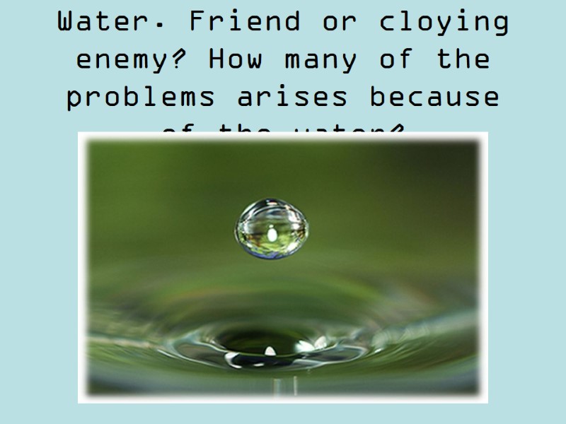 Water. Friend or cloying enemy? How many of the problems arises because of the